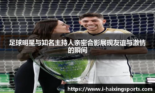 足球明星与知名主持人亲密合影展现友谊与激情的瞬间
