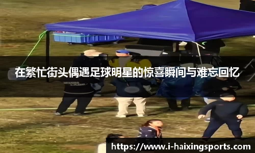 在繁忙街头偶遇足球明星的惊喜瞬间与难忘回忆